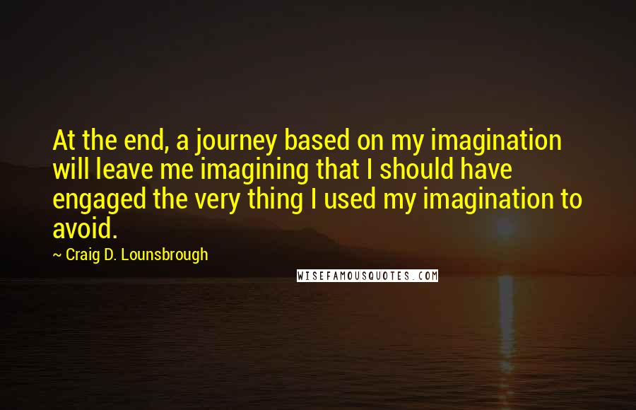 Craig D. Lounsbrough Quotes: At the end, a journey based on my imagination will leave me imagining that I should have engaged the very thing I used my imagination to avoid.