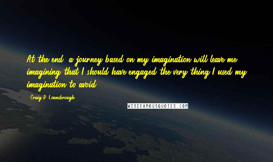 Craig D. Lounsbrough Quotes: At the end, a journey based on my imagination will leave me imagining that I should have engaged the very thing I used my imagination to avoid.