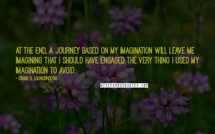 Craig D. Lounsbrough Quotes: At the end, a journey based on my imagination will leave me imagining that I should have engaged the very thing I used my imagination to avoid.