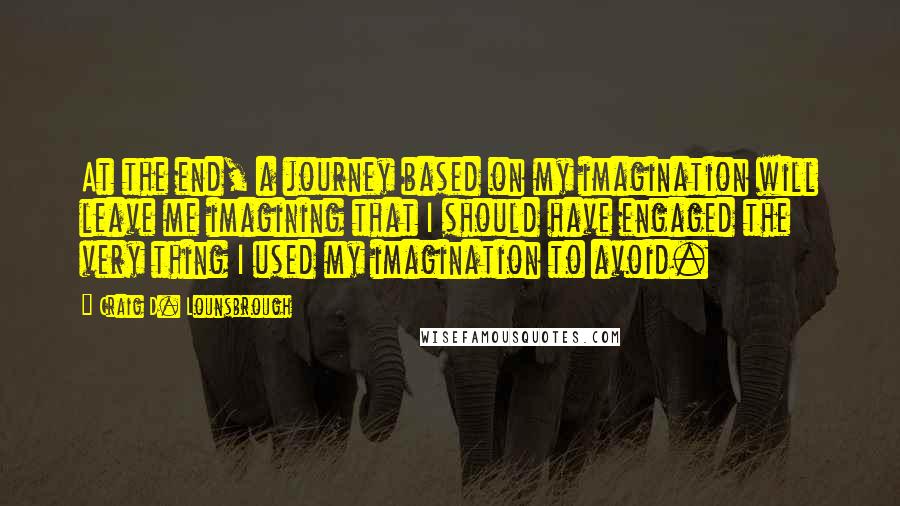 Craig D. Lounsbrough Quotes: At the end, a journey based on my imagination will leave me imagining that I should have engaged the very thing I used my imagination to avoid.