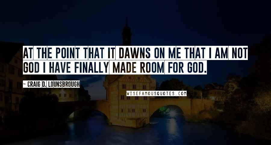 Craig D. Lounsbrough Quotes: At the point that it dawns on me that I am not God I have finally made room for God.