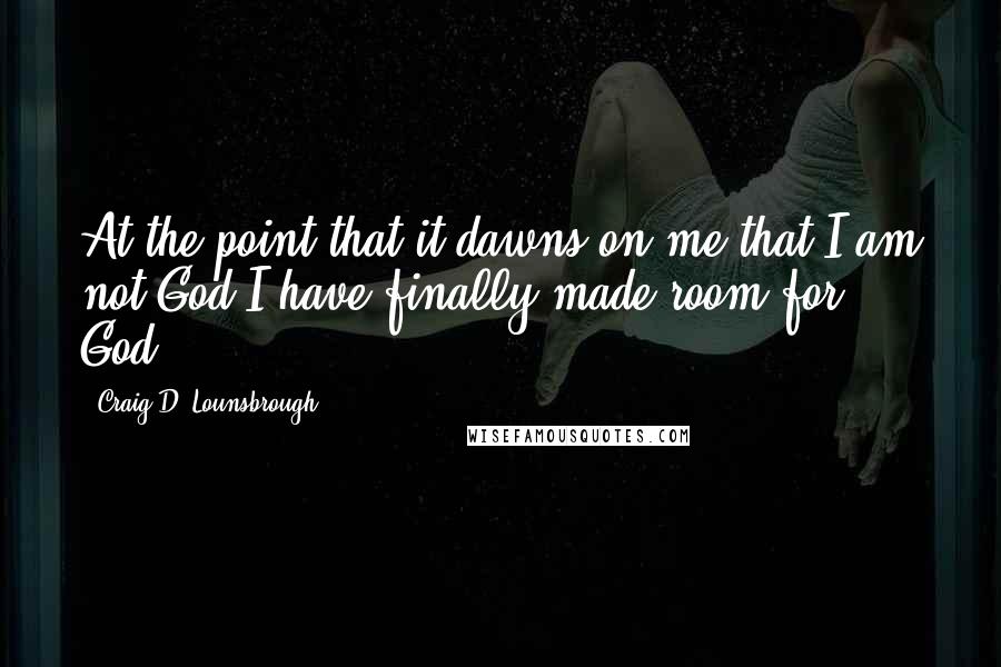 Craig D. Lounsbrough Quotes: At the point that it dawns on me that I am not God I have finally made room for God.