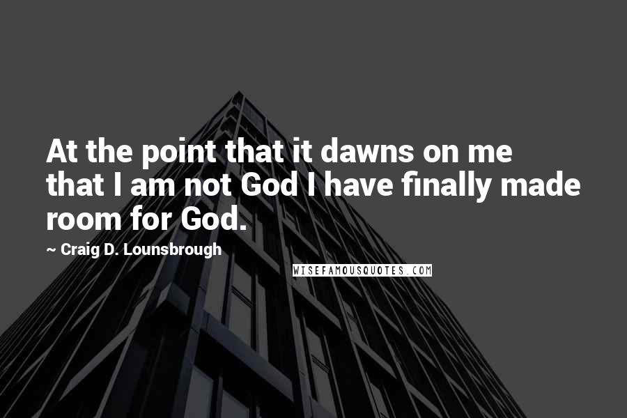 Craig D. Lounsbrough Quotes: At the point that it dawns on me that I am not God I have finally made room for God.