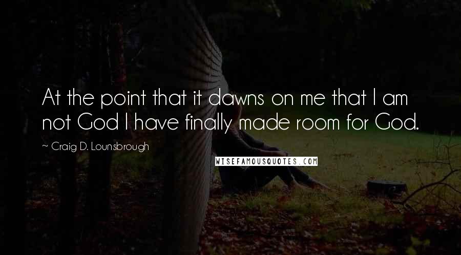 Craig D. Lounsbrough Quotes: At the point that it dawns on me that I am not God I have finally made room for God.