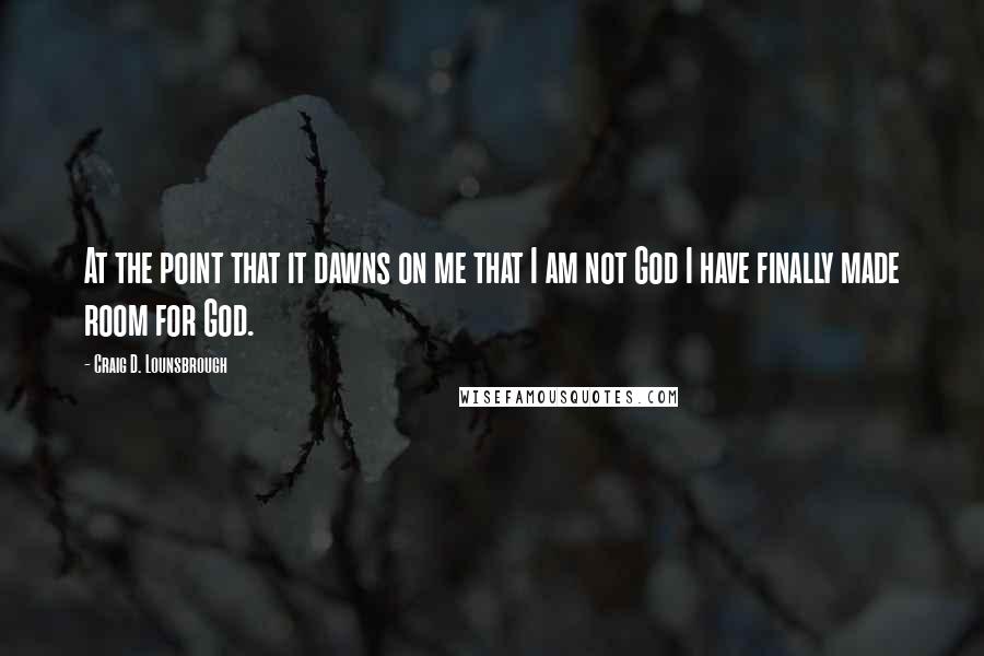 Craig D. Lounsbrough Quotes: At the point that it dawns on me that I am not God I have finally made room for God.