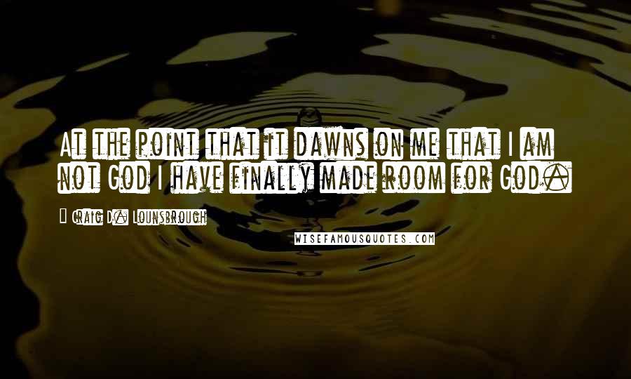 Craig D. Lounsbrough Quotes: At the point that it dawns on me that I am not God I have finally made room for God.