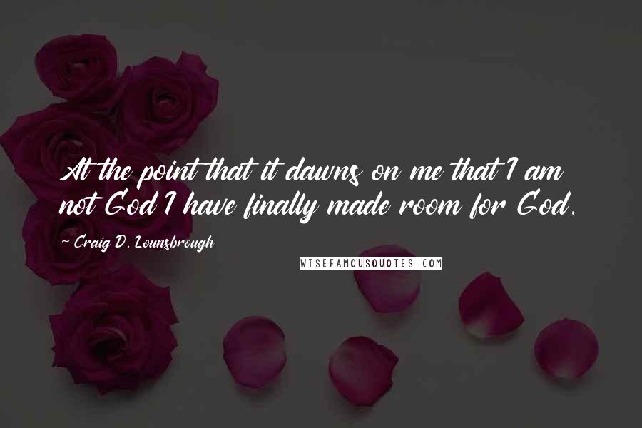 Craig D. Lounsbrough Quotes: At the point that it dawns on me that I am not God I have finally made room for God.