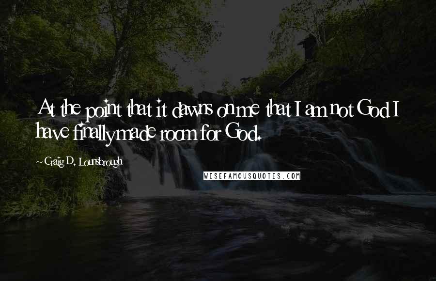 Craig D. Lounsbrough Quotes: At the point that it dawns on me that I am not God I have finally made room for God.