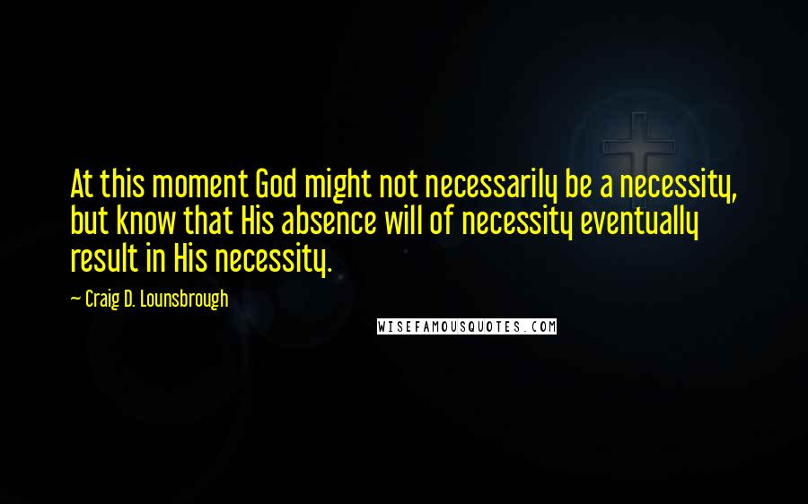 Craig D. Lounsbrough Quotes: At this moment God might not necessarily be a necessity, but know that His absence will of necessity eventually result in His necessity.