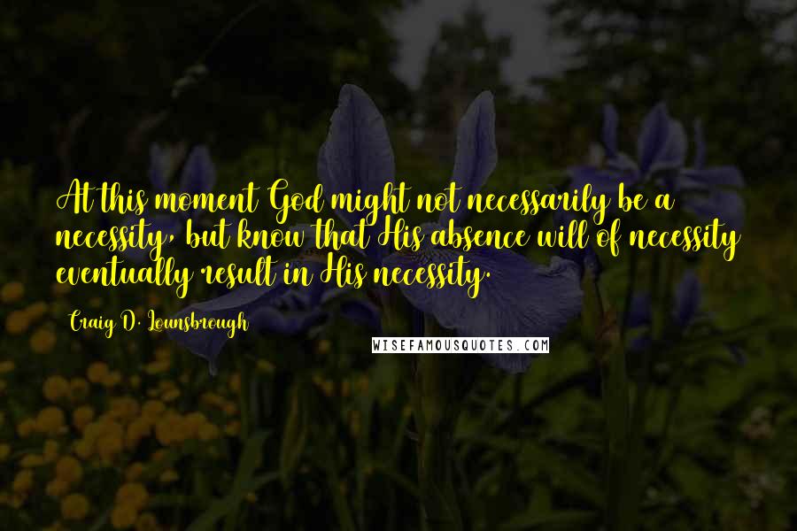 Craig D. Lounsbrough Quotes: At this moment God might not necessarily be a necessity, but know that His absence will of necessity eventually result in His necessity.