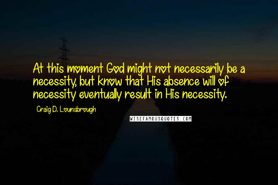 Craig D. Lounsbrough Quotes: At this moment God might not necessarily be a necessity, but know that His absence will of necessity eventually result in His necessity.