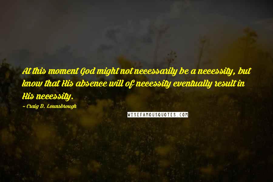Craig D. Lounsbrough Quotes: At this moment God might not necessarily be a necessity, but know that His absence will of necessity eventually result in His necessity.