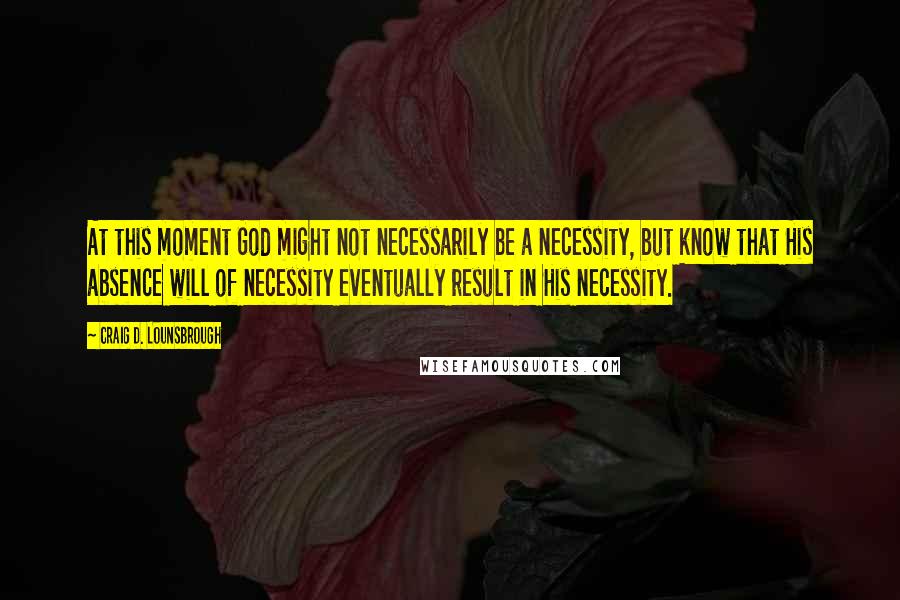Craig D. Lounsbrough Quotes: At this moment God might not necessarily be a necessity, but know that His absence will of necessity eventually result in His necessity.