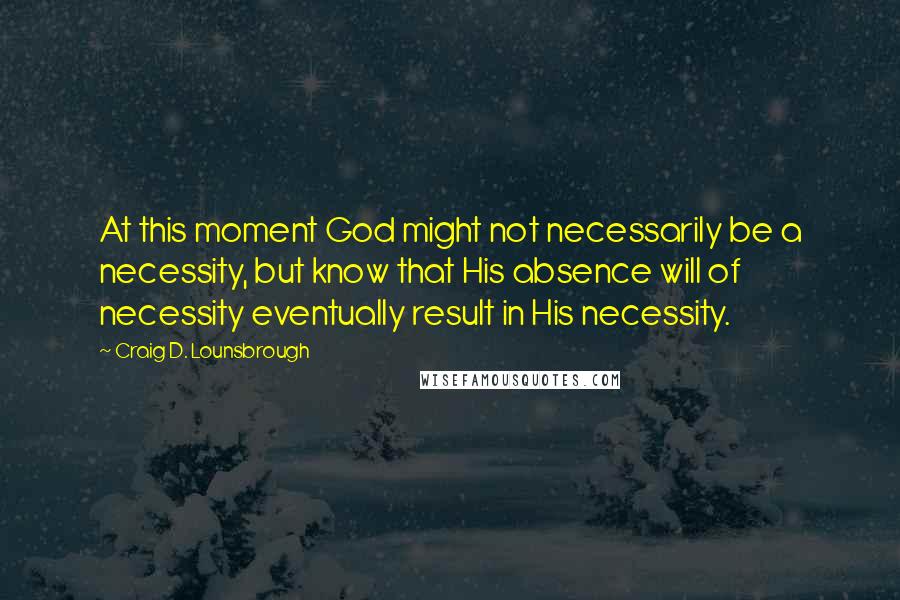 Craig D. Lounsbrough Quotes: At this moment God might not necessarily be a necessity, but know that His absence will of necessity eventually result in His necessity.