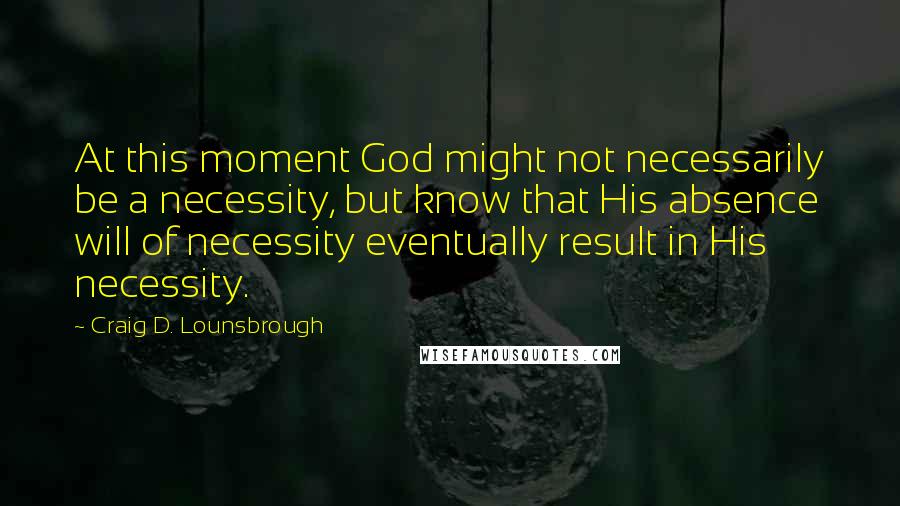 Craig D. Lounsbrough Quotes: At this moment God might not necessarily be a necessity, but know that His absence will of necessity eventually result in His necessity.