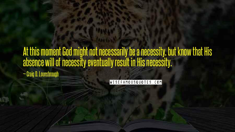 Craig D. Lounsbrough Quotes: At this moment God might not necessarily be a necessity, but know that His absence will of necessity eventually result in His necessity.
