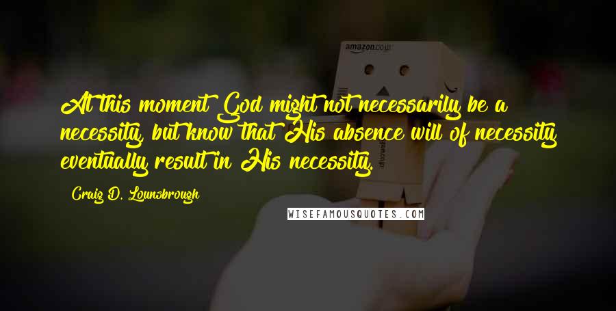 Craig D. Lounsbrough Quotes: At this moment God might not necessarily be a necessity, but know that His absence will of necessity eventually result in His necessity.