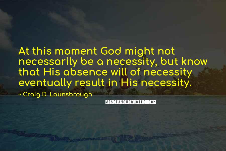 Craig D. Lounsbrough Quotes: At this moment God might not necessarily be a necessity, but know that His absence will of necessity eventually result in His necessity.