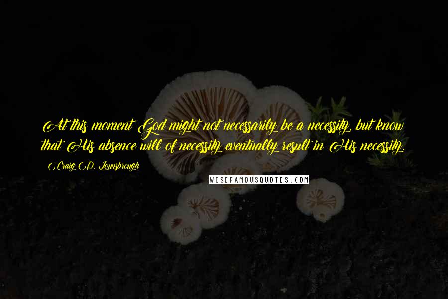 Craig D. Lounsbrough Quotes: At this moment God might not necessarily be a necessity, but know that His absence will of necessity eventually result in His necessity.