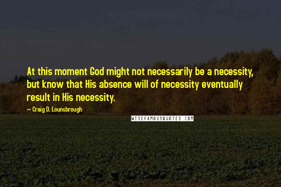 Craig D. Lounsbrough Quotes: At this moment God might not necessarily be a necessity, but know that His absence will of necessity eventually result in His necessity.