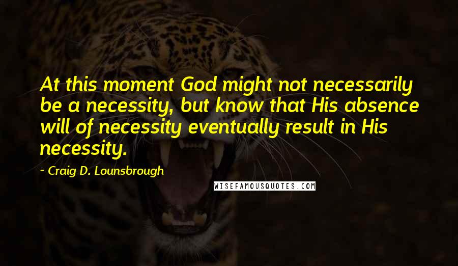 Craig D. Lounsbrough Quotes: At this moment God might not necessarily be a necessity, but know that His absence will of necessity eventually result in His necessity.