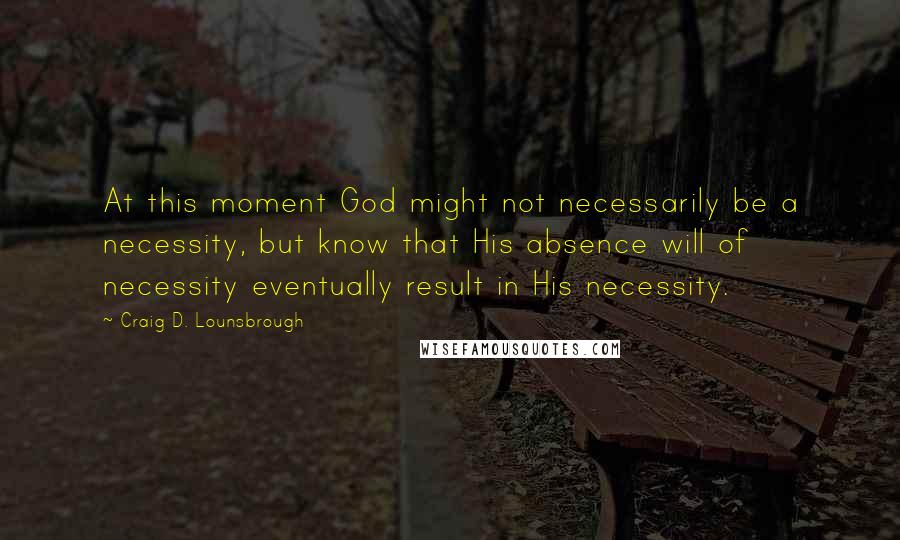 Craig D. Lounsbrough Quotes: At this moment God might not necessarily be a necessity, but know that His absence will of necessity eventually result in His necessity.