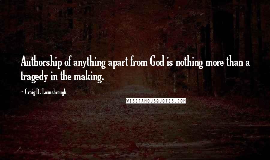 Craig D. Lounsbrough Quotes: Authorship of anything apart from God is nothing more than a tragedy in the making.