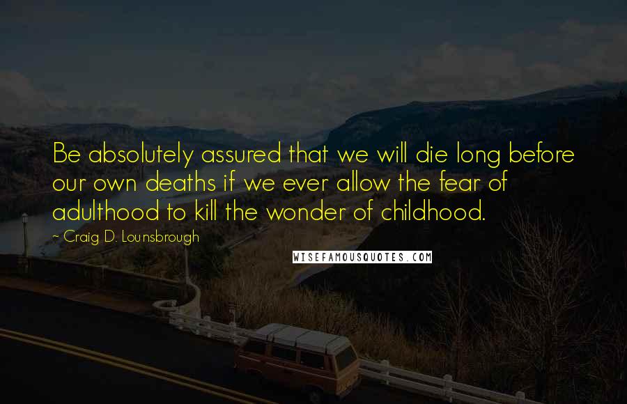 Craig D. Lounsbrough Quotes: Be absolutely assured that we will die long before our own deaths if we ever allow the fear of adulthood to kill the wonder of childhood.
