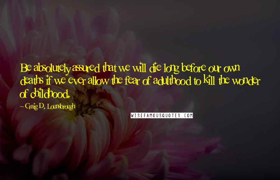 Craig D. Lounsbrough Quotes: Be absolutely assured that we will die long before our own deaths if we ever allow the fear of adulthood to kill the wonder of childhood.