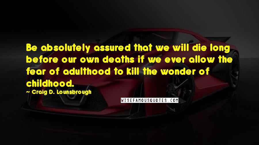Craig D. Lounsbrough Quotes: Be absolutely assured that we will die long before our own deaths if we ever allow the fear of adulthood to kill the wonder of childhood.