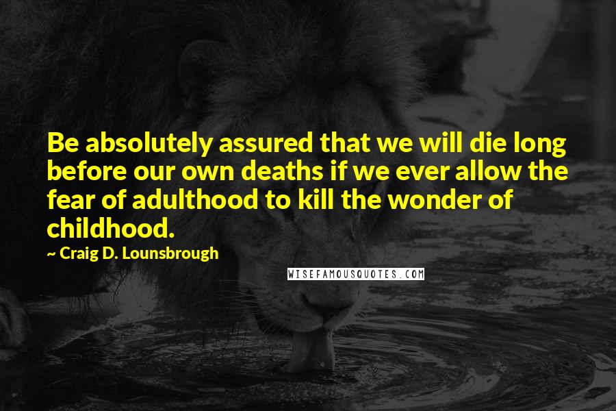 Craig D. Lounsbrough Quotes: Be absolutely assured that we will die long before our own deaths if we ever allow the fear of adulthood to kill the wonder of childhood.