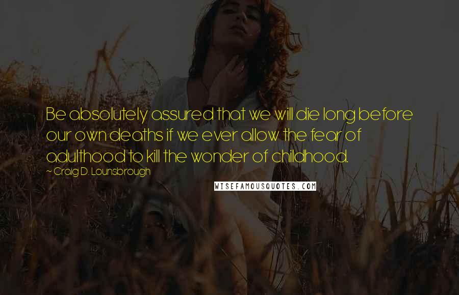 Craig D. Lounsbrough Quotes: Be absolutely assured that we will die long before our own deaths if we ever allow the fear of adulthood to kill the wonder of childhood.