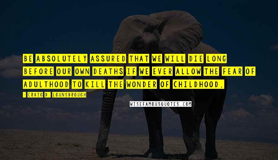 Craig D. Lounsbrough Quotes: Be absolutely assured that we will die long before our own deaths if we ever allow the fear of adulthood to kill the wonder of childhood.