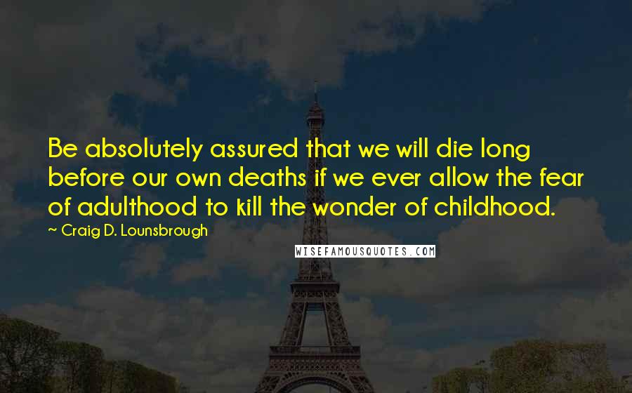 Craig D. Lounsbrough Quotes: Be absolutely assured that we will die long before our own deaths if we ever allow the fear of adulthood to kill the wonder of childhood.