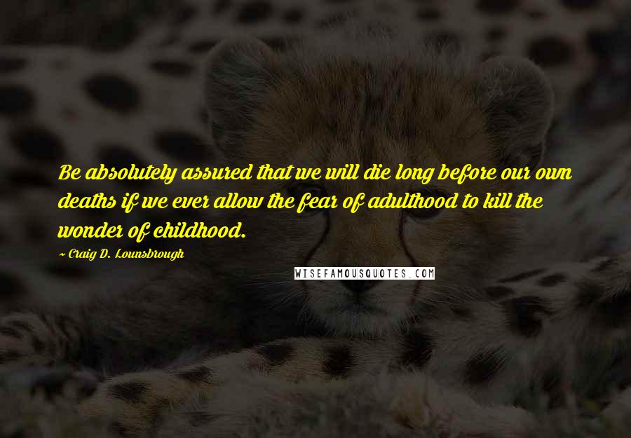 Craig D. Lounsbrough Quotes: Be absolutely assured that we will die long before our own deaths if we ever allow the fear of adulthood to kill the wonder of childhood.