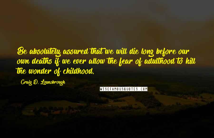 Craig D. Lounsbrough Quotes: Be absolutely assured that we will die long before our own deaths if we ever allow the fear of adulthood to kill the wonder of childhood.