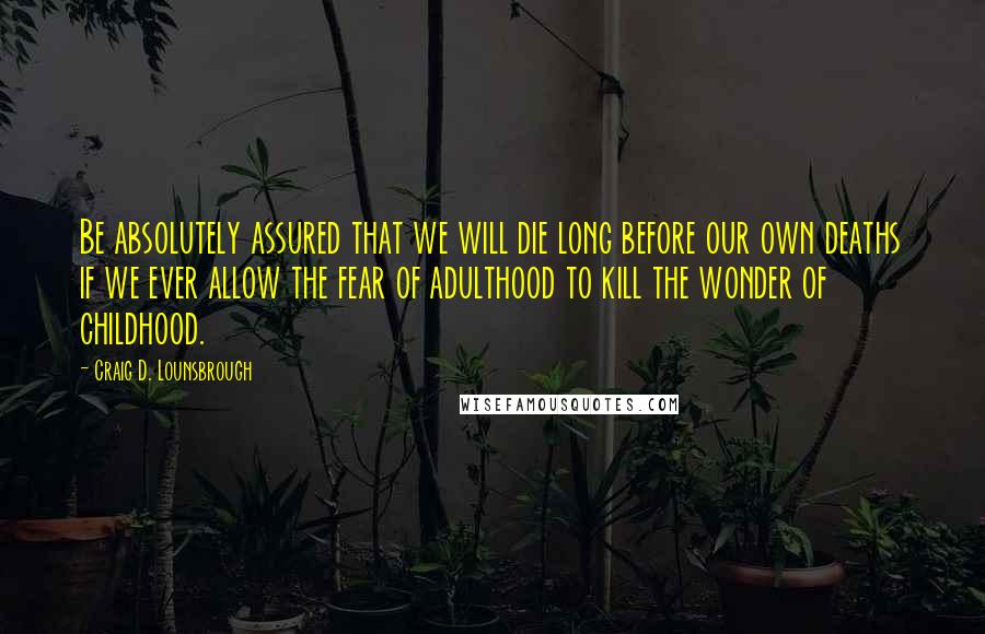 Craig D. Lounsbrough Quotes: Be absolutely assured that we will die long before our own deaths if we ever allow the fear of adulthood to kill the wonder of childhood.