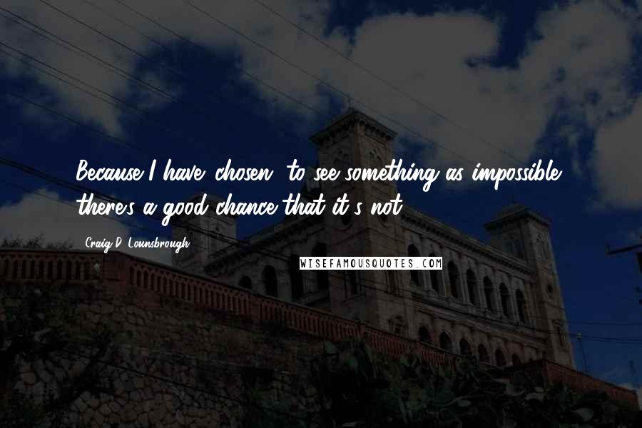 Craig D. Lounsbrough Quotes: Because I have 'chosen' to see something as impossible, there's a good chance that it's not.