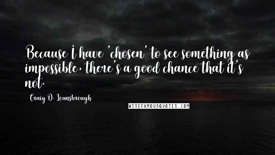 Craig D. Lounsbrough Quotes: Because I have 'chosen' to see something as impossible, there's a good chance that it's not.