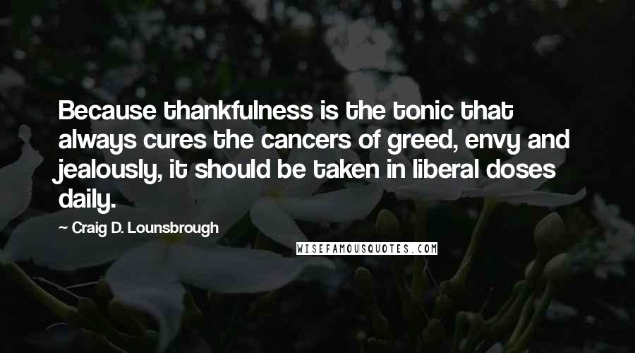 Craig D. Lounsbrough Quotes: Because thankfulness is the tonic that always cures the cancers of greed, envy and jealously, it should be taken in liberal doses daily.