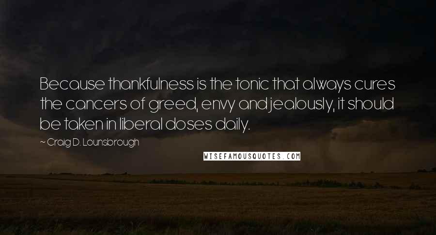 Craig D. Lounsbrough Quotes: Because thankfulness is the tonic that always cures the cancers of greed, envy and jealously, it should be taken in liberal doses daily.