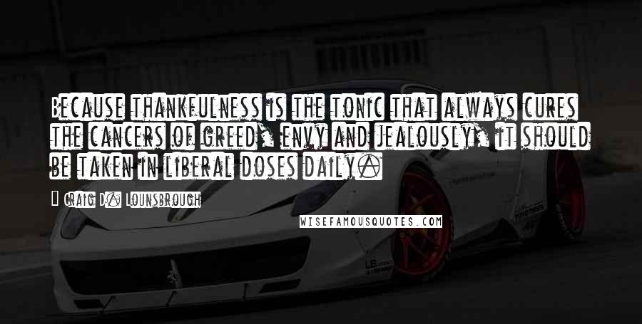 Craig D. Lounsbrough Quotes: Because thankfulness is the tonic that always cures the cancers of greed, envy and jealously, it should be taken in liberal doses daily.