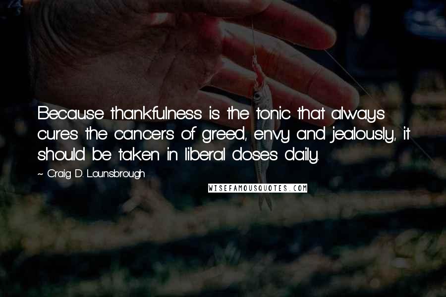 Craig D. Lounsbrough Quotes: Because thankfulness is the tonic that always cures the cancers of greed, envy and jealously, it should be taken in liberal doses daily.