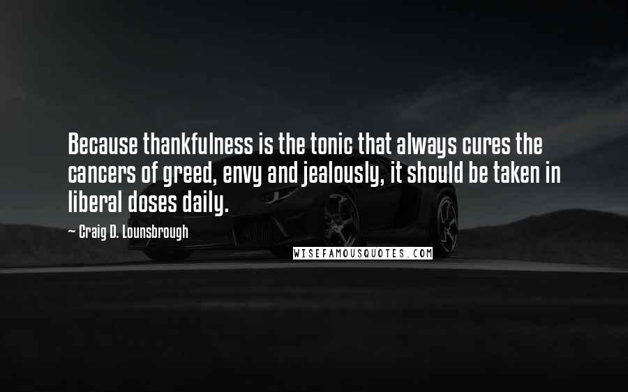 Craig D. Lounsbrough Quotes: Because thankfulness is the tonic that always cures the cancers of greed, envy and jealously, it should be taken in liberal doses daily.