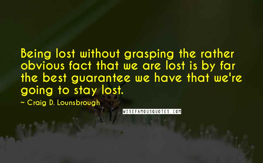 Craig D. Lounsbrough Quotes: Being lost without grasping the rather obvious fact that we are lost is by far the best guarantee we have that we're going to stay lost.