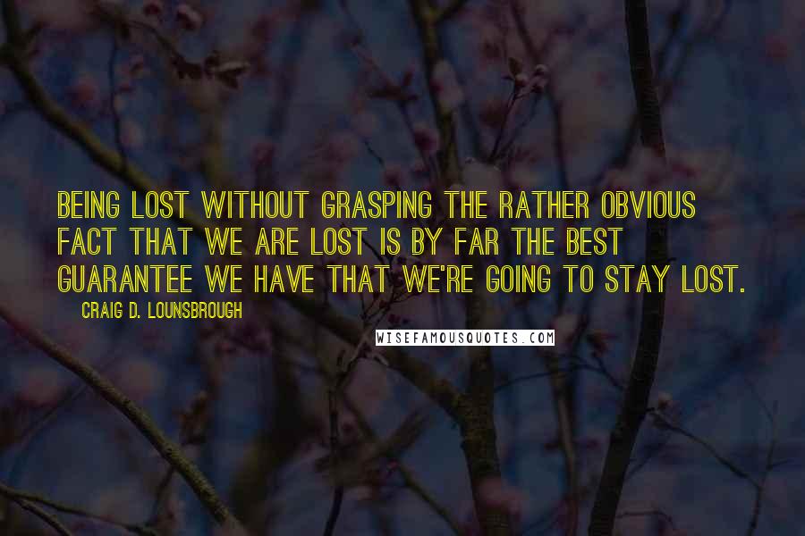 Craig D. Lounsbrough Quotes: Being lost without grasping the rather obvious fact that we are lost is by far the best guarantee we have that we're going to stay lost.