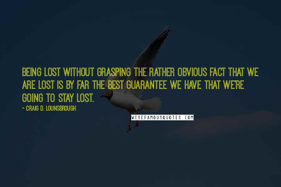 Craig D. Lounsbrough Quotes: Being lost without grasping the rather obvious fact that we are lost is by far the best guarantee we have that we're going to stay lost.