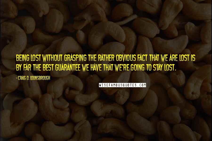 Craig D. Lounsbrough Quotes: Being lost without grasping the rather obvious fact that we are lost is by far the best guarantee we have that we're going to stay lost.