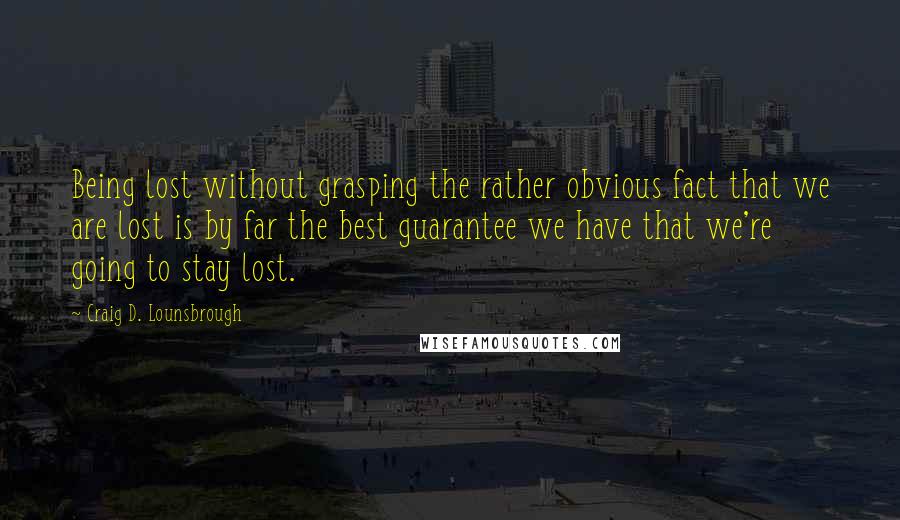 Craig D. Lounsbrough Quotes: Being lost without grasping the rather obvious fact that we are lost is by far the best guarantee we have that we're going to stay lost.