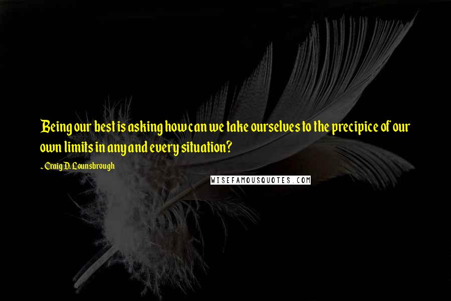 Craig D. Lounsbrough Quotes: Being our best is asking how can we take ourselves to the precipice of our own limits in any and every situation?